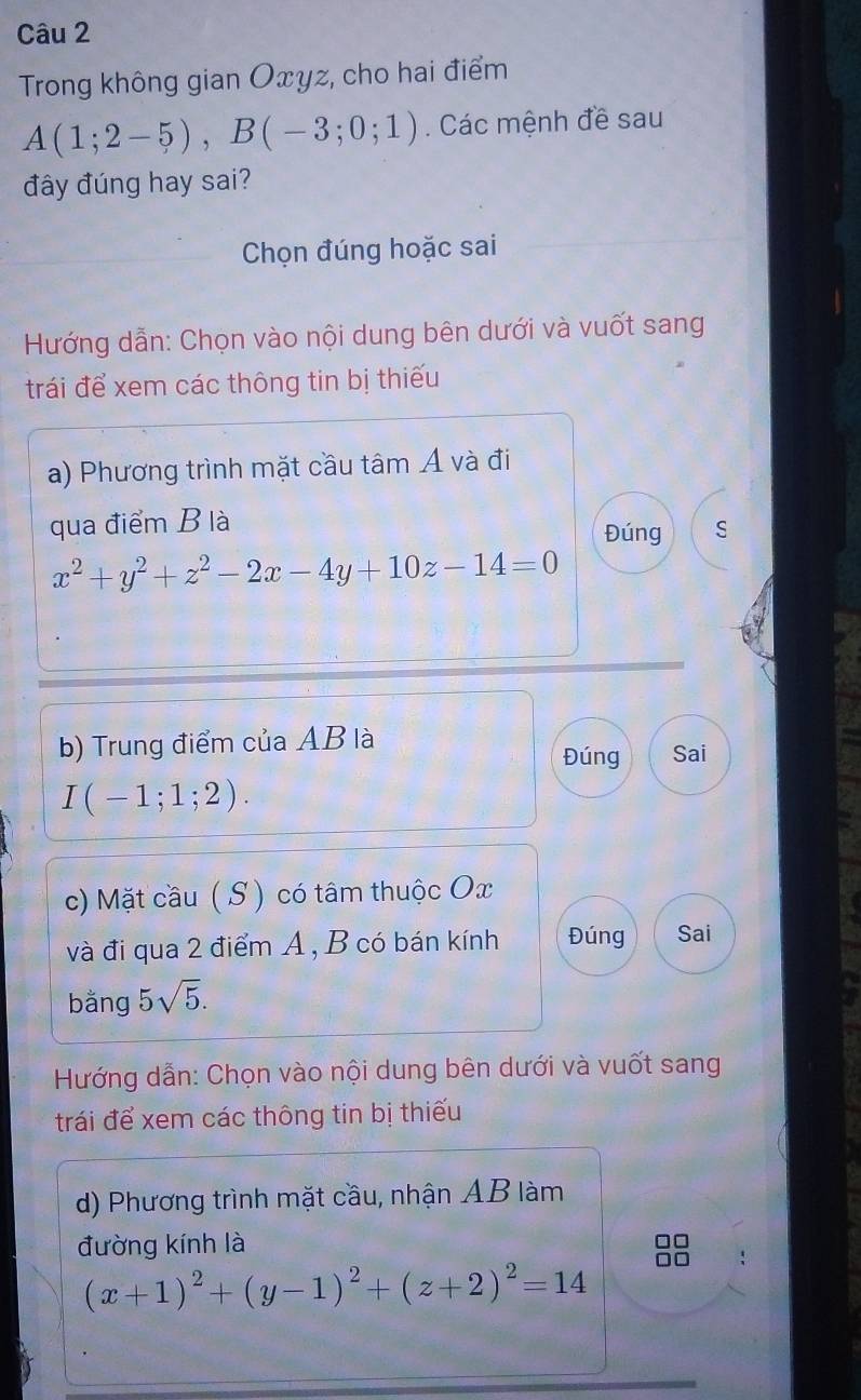 Trong không gian Oxyz, cho hai điểm
A(1;2-5), B(-3;0;1). Các mệnh đề sau 
đây đúng hay sai? 
Chọn đúng hoặc sai 
Hướng dẫn: Chọn vào nội dung bên dưới và vuốt sang 
trái để xem các thông tin bị thiếu 
a) Phương trình mặt cầu tâm Á và đi 
qua điểm B là 
Đúng S
x^2+y^2+z^2-2x-4y+10z-14=0
b) Trung điểm của AB là Sai 
Đúng
I(-1;1;2). 
c) Mặt cầu ( S ) có tâm thuộc Ox
và đi qua 2 điểm A , B có bán kính Đúng Sai 
bằng 5sqrt(5). 
Hướng dẫn: Chọn vào nội dung bên dưới và vuốt sang 
trái để xem các thông tin bị thiếu 
d) Phương trình mặt cầu, nhận AB làm 
đường kính là 
□□
(x+1)^2+(y-1)^2+(z+2)^2=14