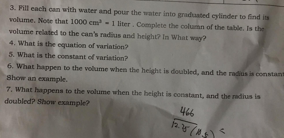 Fill each can with water and pour the water into graduated cylinder to find its 
volume. Note that 1000cm^3=1 liter. Complete the column of the table. Is the 
volume related to the can's radius and height? In What way? 
4. What is the equation of variation? 
5. What is the constant of variation? 
6. What happen to the volume when the height is doubled, and the radius is constant 
Show an example. 
7. What happens to the volume when the height is constant, and the radius is 
doubled? Show example?