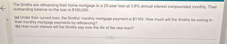 The Smiths are refinancing their home mortgage to a 25-year loan at 3.8% annual interest compounded monthly. Their 
outstanding balance on the loan is $160,000. 
(a) Under their current loan, the Smiths' monthly mortgage payment is $1104. How much will the Smiths be saving in 
their monthly mortgage payments by refinancing? 
(b) How much interest will the Smiths pay over the life of the new loan?