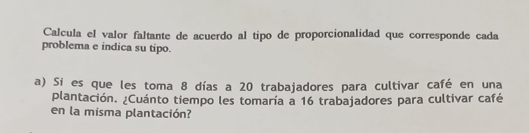 Calcula el valor faltante de acuerdo al tipo de proporcionalidad que corresponde cada 
problema e indica su tipo. 
a) Si es que les toma 8 días a 20 trabajadores para cultivar café en una 
plantación. ¿Cuánto tiempo les tomaría a 16 trabajadores para cultivar café 
en la misma plantación?