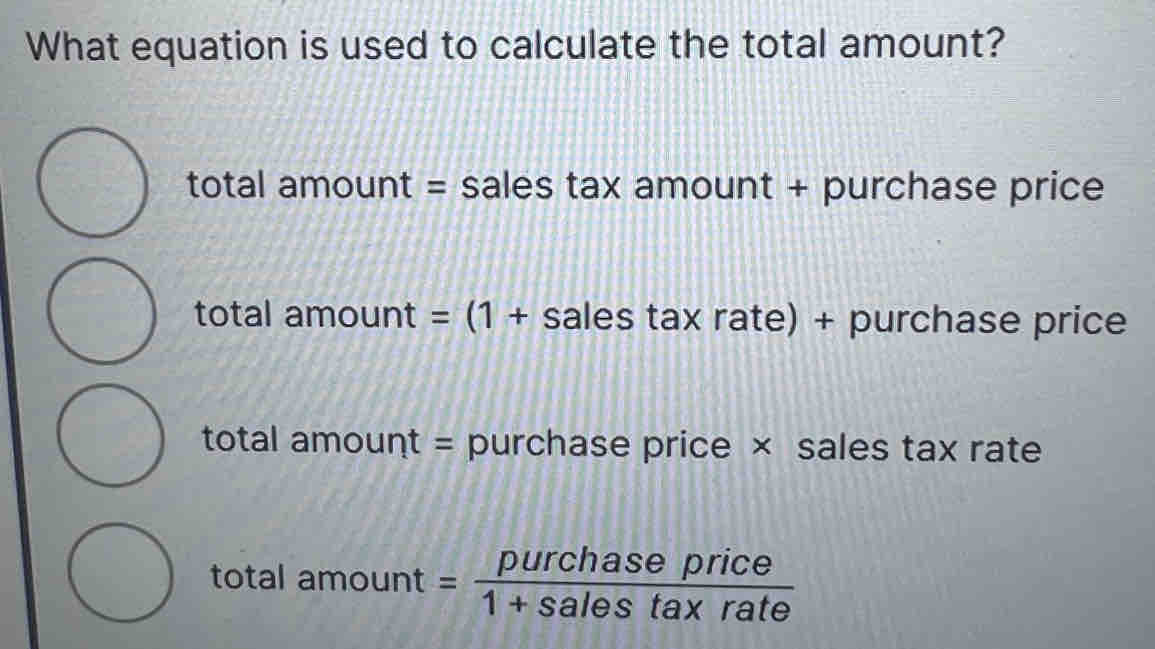 What equation is used to calculate the total amount?
total amount = sales tax amount + purchase price
total amount =(1+ sales tax rate) + purchase price
total amount = purchase price × sales tax rate
total amount = purchaseprice/1+salestaxrate 