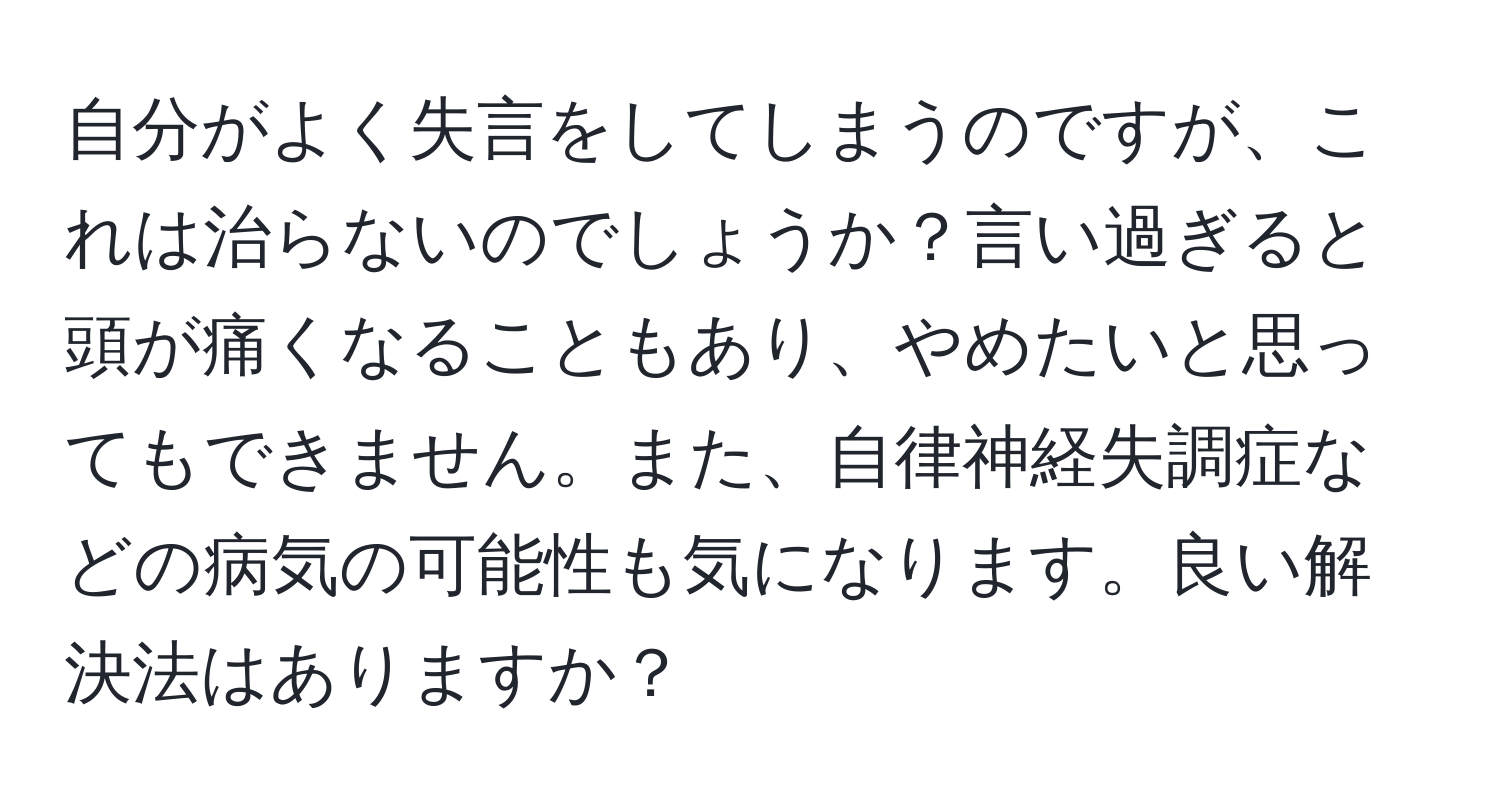 自分がよく失言をしてしまうのですが、これは治らないのでしょうか？言い過ぎると頭が痛くなることもあり、やめたいと思ってもできません。また、自律神経失調症などの病気の可能性も気になります。良い解決法はありますか？