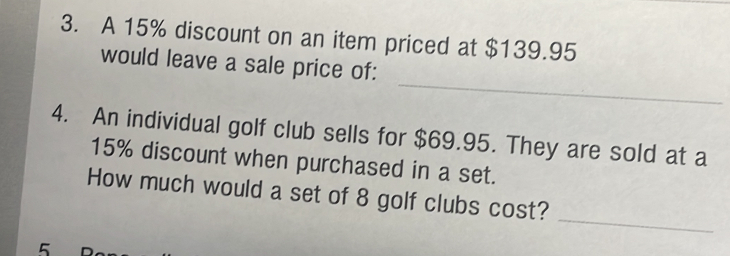 A 15% discount on an item priced at $139.95
_ 
would leave a sale price of: 
4. An individual golf club sells for $69.95. They are sold at a
15% discount when purchased in a set. 
_ 
How much would a set of 8 golf clubs cost?