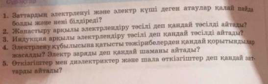 Cypagrap 
1. Затτарднналектрленуі жене элекτр куші деген аτаулар калай πайл₈ 
болдм жене нені 6iддiредi? 
2. Канастыру аркылы алектрленліру тосілі деп кандай тθсіддіайτади? 
3. Нндукηил аркылм алекτрленліру тэсілі депкандай тθсілдіайτады? 
4. Электрлену кубылысына каυысты тэжірнбелерден кандай корыτындылар 
жасадды? Элекτр заряды дец кандай шаманы айτады? 
5. Θτкізгіштер мен дналекτрикτер жане шалаθτкізгіштер дел κандай зт 
τарды айтады?