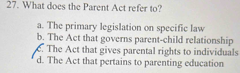 What does the Parent Act refer to?
a. The primary legislation on specific law
b. The Act that governs parent-child relationship
c. The Act that gives parental rights to individuals
d. The Act that pertains to parenting education