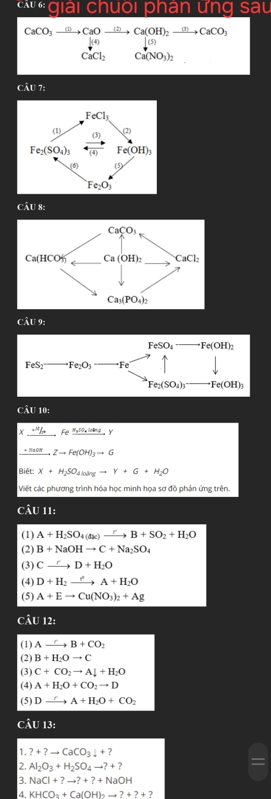 11 ai chuối phân ưng sâu
CaCO_3to CaOxrightarrow (2)Ca(OH)_2xrightarrow (3)CaCO_3
Ca(NO_3)_2
CAU7:
CAU8:
CÂU 9:
CÂU 10:
X _ +M/re,Fexrightarrow H_2SO_4loln gY
xrightarrow IaOHZto Fe(OH)_3to G
Biết: X+H_2SO_4loangto Y+G+H_2O
Viết các phương trình hóa học minh họa sơ đồ phản ứng trên.
CÂU 11:
(1) A+H_2SO_4(dac)xrightarrow rB+SO_2+H_2O
(2) B+NaOHto C+Na_2SO_4
(3) Cxrightarrow rD+H_2O
(4) D+H_2xrightarrow f°A+H_2O
(5) A+Eto Cu(NO_3)_2+Ag
CÂU 12:
(1) Axrightarrow rB+CO_2
(2) B+H_2Oto C
(3) C+CO_2to Adownarrow +H_2O
(4) A+H_2O+CO_2to D
(5) Dxrightarrow rA+H_2O+CO_2
CÂU 13:
1. ?+?to CaCO_3downarrow +?
2. Al_2O_3+H_2SO_4to ?+?
3. NaCl+?to ?+?+NaOH
4. KHCO_3+Ca(OH)_2to ?+?+?