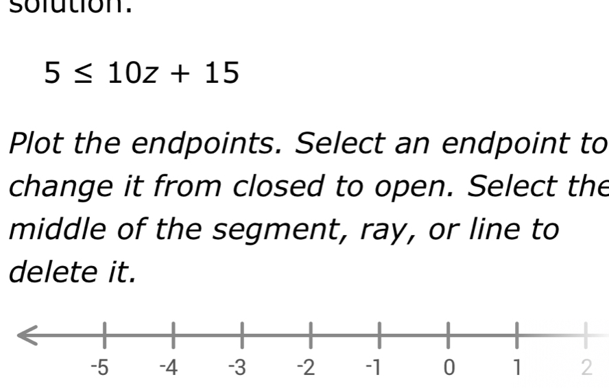 sofution.
5≤ 10z+15
Plot the endpoints. Select an endpoint to 
change it from closed to open. Select the 
middle of the segment, ray, or line to 
delete it.