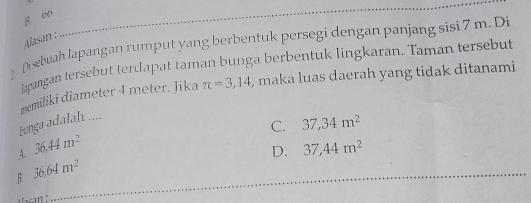 8 66
Alasan :
Disebuah lapangan rumput yang berbentuk persegi dengan panjang sisi 7 m. Di
lapangan tersebut terdapat taman bunga berbentuk lingkaran. Taman tersebut
mmiliki diameter 4 meter. Jika π =3,14 , maka luas daerah yang tidak ditanami
bnga adalah ....
C. 37,34m^2
4 36.44m^2
D. 37,44m^2
B. 36.64m^2