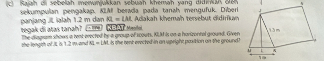 Rajah di sebelah menunjukkan sebuah khemah yang didirikan öleh 
sekumpulan pengakap. KLM berada pada tanah mengufuk, Diberi 
panjang JL ialah 1.2 m dan KL=LM Adakah khemah tersebut didirikan 
tegak di atas tanah? ' TPG KBAT Menilai 
The diagram shows a tent erected by a group of scouts. KLM is on a horizontal ground. Given 
the length of JL is 1.2 m and KL=LM Is the tent erected in an upright position on the ground?