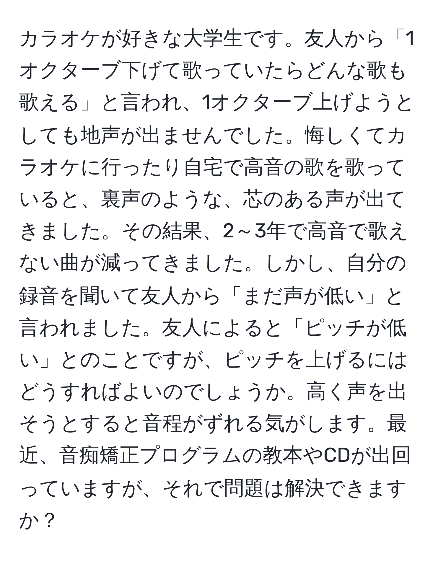 カラオケが好きな大学生です。友人から「1オクターブ下げて歌っていたらどんな歌も歌える」と言われ、1オクターブ上げようとしても地声が出ませんでした。悔しくてカラオケに行ったり自宅で高音の歌を歌っていると、裏声のような、芯のある声が出てきました。その結果、2～3年で高音で歌えない曲が減ってきました。しかし、自分の録音を聞いて友人から「まだ声が低い」と言われました。友人によると「ピッチが低い」とのことですが、ピッチを上げるにはどうすればよいのでしょうか。高く声を出そうとすると音程がずれる気がします。最近、音痴矯正プログラムの教本やCDが出回っていますが、それで問題は解決できますか？