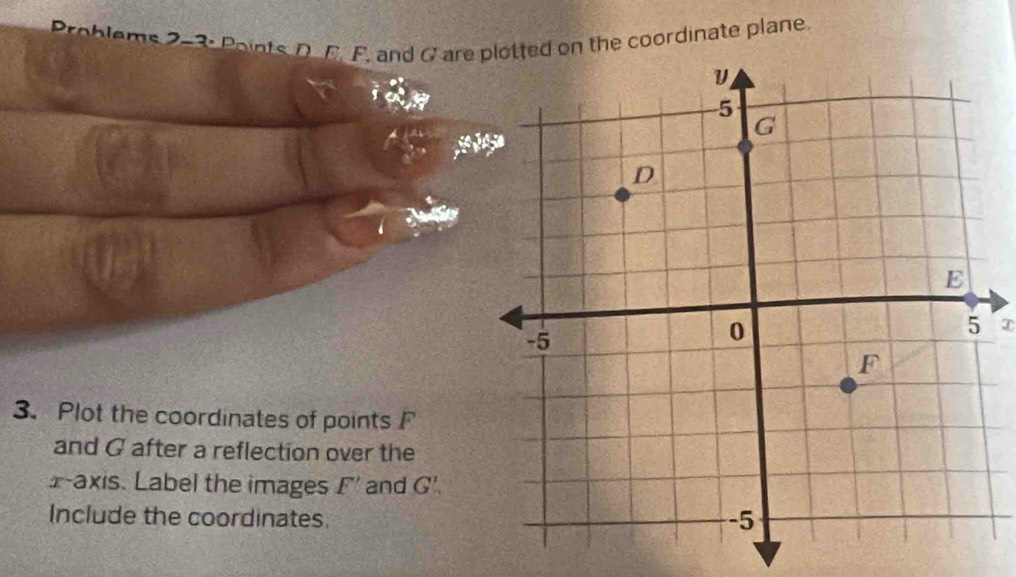 Problems 2-3: Points, D. F. F. and G are d on the coordinate plane
T
3. Plot the coordinates of points F
and G after a reflection over the
x-axis. Label the images F' and G'.
Include the coordinates.