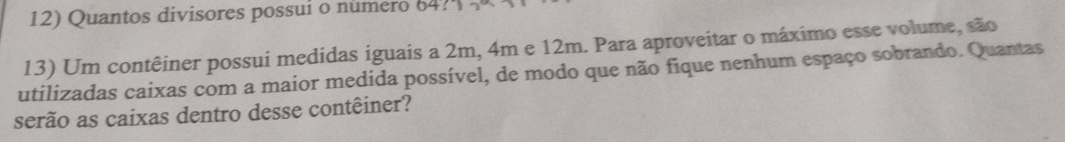 Quantos divisores possui o número 64? 
13) Um contêiner possui medidas iguais a 2m, 4m e 12m. Para aproveitar o máximo esse volume, são 
utilizadas caixas com a maior medida possível, de modo que não fique nenhum espaço sobrando. Quantas 
serão as caixas dentro desse contêiner?