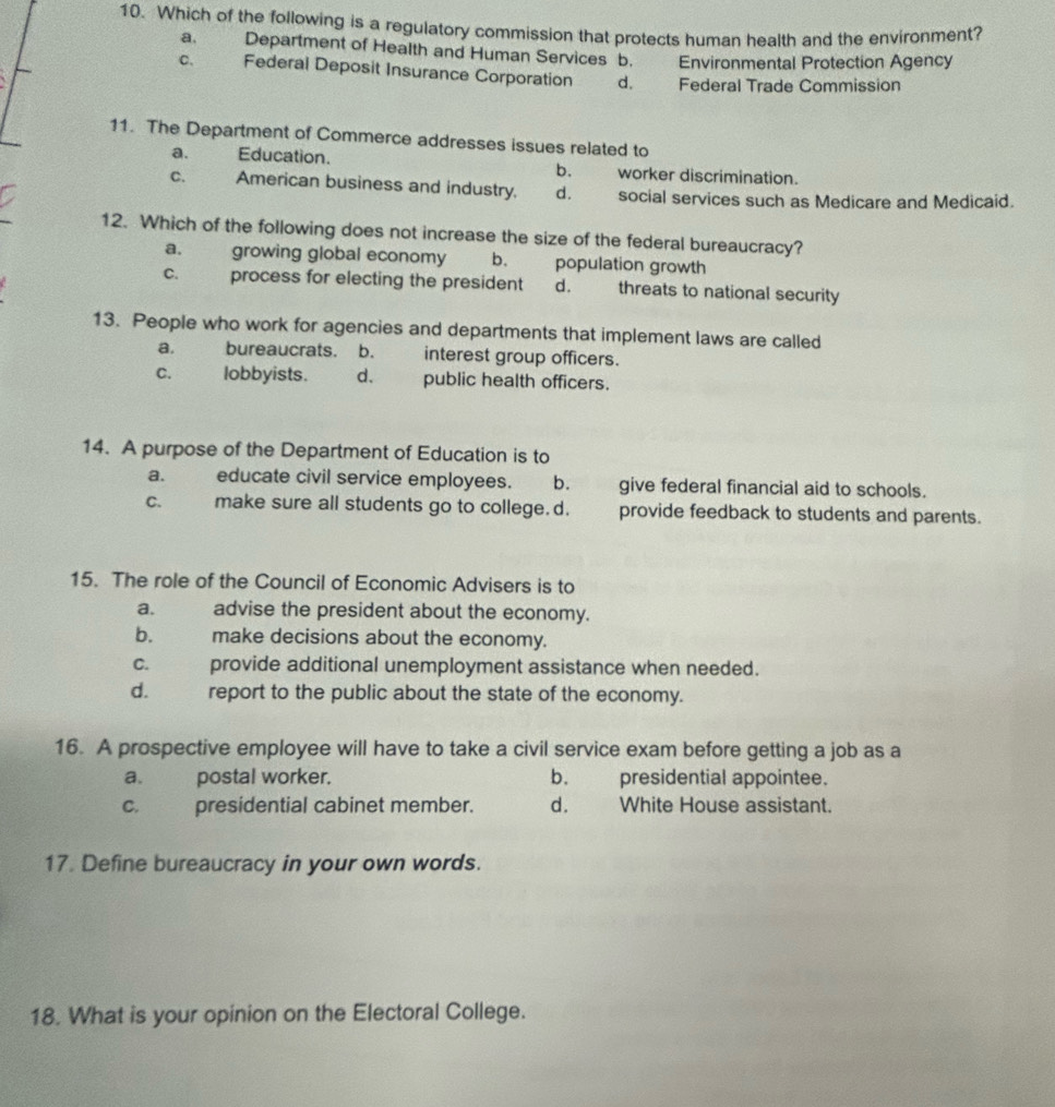 Which of the following is a regulatory commission that protects human health and the environment?
a、 Department of Health and Human Services b. Environmental Protection Agency
C、 Federal Deposit Insurance Corporation d. Federal Trade Commission
11. The Department of Commerce addresses issues related to
a. Education. b. worker discrimination.
C. American business and industry. d. social services such as Medicare and Medicaid.
12. Which of the following does not increase the size of the federal bureaucracy?
a. growing global economy b. population growth
process for electing the president d. threats to national security
13. People who work for agencies and departments that implement laws are called
a. bureaucrats. b. interest group officers.
C. lobbyists. d. public health officers.
14. A purpose of the Department of Education is to
a. educate civil service employees. b. give federal financial aid to schools.
C. make sure all students go to college. d. provide feedback to students and parents.
15. The role of the Council of Economic Advisers is to
a. advise the president about the economy.
b. te make decisions about the economy.
C. provide additional unemployment assistance when needed.
d. report to the public about the state of the economy.
16. A prospective employee will have to take a civil service exam before getting a job as a
a. postal worker. b. presidential appointee.
C. presidential cabinet member. d. White House assistant.
17. Define bureaucracy in your own words.
18. What is your opinion on the Electoral College.