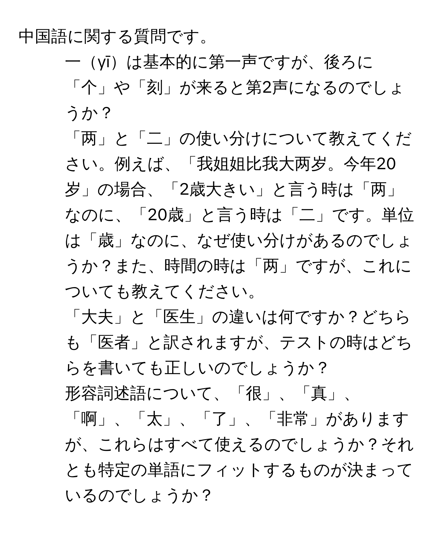 中国語に関する質問です。  
1. 一yīは基本的に第一声ですが、後ろに「个」や「刻」が来ると第2声になるのでしょうか？  
2. 「两」と「二」の使い分けについて教えてください。例えば、「我姐姐比我大两岁。今年20岁」の場合、「2歳大きい」と言う時は「两」なのに、「20歳」と言う時は「二」です。単位は「歳」なのに、なぜ使い分けがあるのでしょうか？また、時間の時は「两」ですが、これについても教えてください。  
3. 「大夫」と「医生」の違いは何ですか？どちらも「医者」と訳されますが、テストの時はどちらを書いても正しいのでしょうか？  
4. 形容詞述語について、「很」、「真」、「啊」、「太」、「了」、「非常」がありますが、これらはすべて使えるのでしょうか？それとも特定の単語にフィットするものが決まっているのでしょうか？