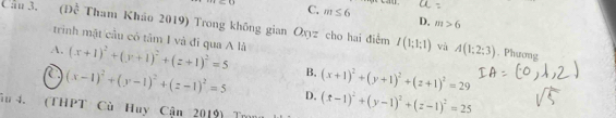 C. m≤ 6 D. m>6
Cầu 3. (Đề Tham Kháo 2019) Trong không gian Oyyz cho hai điểm I(1;1;1) và A(1;2:3). Phương
trinh mật cầu có tâm I và đi qua A là
A. (x+1)^2+(y+1)^2+(z+1)^2=5 B, (x+1)^2+(y+1)^2+(z+1)^2=29
(x-1)^2+(y-1)^2+(z-1)^2=5 D. (x-1)^2+(y-1)^2+(z-1)^2=25
âu 4. (THPT Cù Huy Cận 2019) Tm