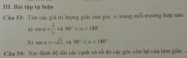 Bài tập tự luận 
Câu 53: Tìm các giá trị lượng giác của góc α trong mỗi trường hợp sau: 
a) sin alpha = 3/5  và 90° <180°
b) tan alpha =-sqrt(2) và 90° <180°. 
Câu 54: Xác định độ dài các cạnh và số đo các góc còn lại của tam giác