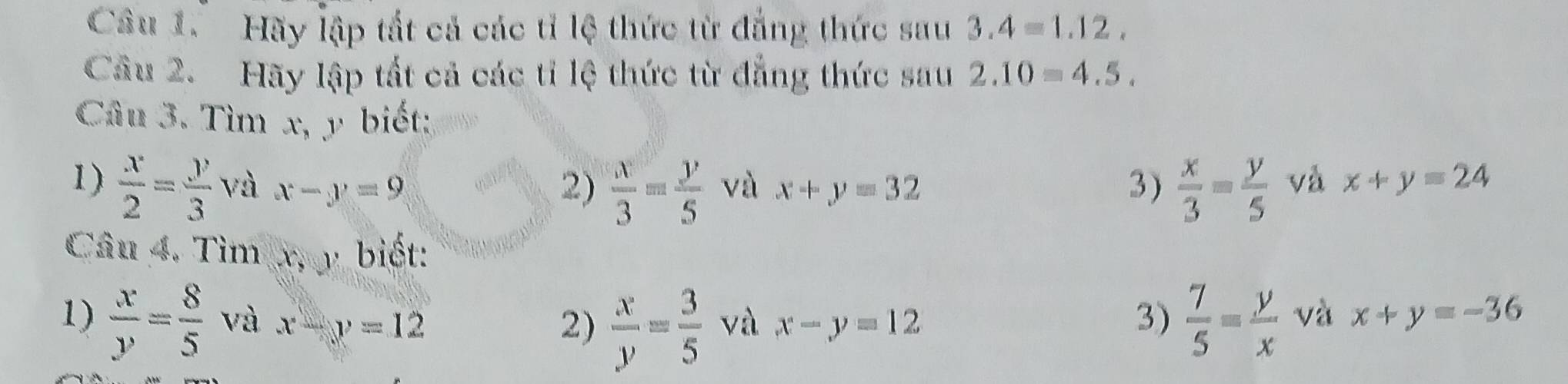 Hãy lập tắt cả các tỉ lệ thức từ đẳng thức sau 3.4=1.12. 
Câu 2. Hãy lập tất cả các ti lệ thức từ đẳng thức sau 2.10=4.5. 
Câu 3. Tìm x, y biết: 
1)  x/2 = y/3  và x-y=9 2)  x/3 = y/5  và x+y=32 3)  x/3 = y/5  và x+y=24
Câu 4. Tìm x, y biết: 
1)  x/y = 8/5  và x-y=12 2)  x/y = 3/5  và x-y=12 3)  7/5 = y/x  và x+y=-36