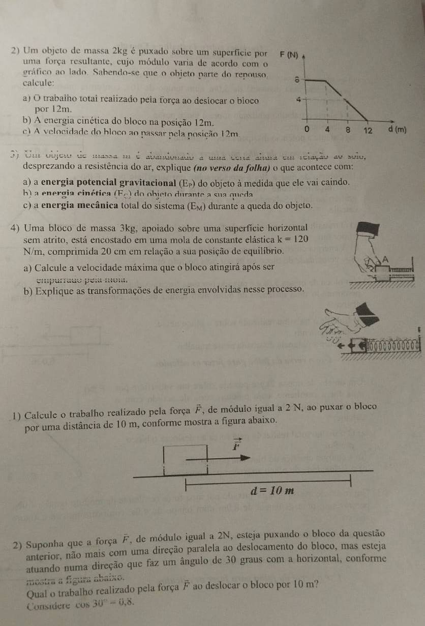 Um objeto de massa 2kg é puxado sobre um superficie por
uma força resultante, cujo módulo varia de acordo com o
gráfico ao lado. Sabendo-se que o objeto parte do repouso.
calcule:
a) O trabalho totai realizado pela força ao desiocar o bloco
por 12m.
b) A energia cinética do bloco na posição 12m.
c) A velocidade do bloco ao passar pela posição 12m
3) Um objeto de massa m é abandonado a uma certa alura em relação ao solo,
desprezando a resistência do ar, explique (no versø da folha) o que acontece com:
a) a energia potencial gravitacional (E_P) do objeto à medida que ele vai caindo.
b) a energia cinética (F_c) do   bje to durante a sua queda
c) a energia mecânica total do sistema (E_M) durante a queda do objeto.
4) Uma bloco de massa 3kg, apoiado sobre uma superfície horizontal
sem atrito, está encostado em uma mola de constante elástica k=120
N/m, comprimida 20 cm em relação a sua posição de equilíbrio.
a) Calcule a velocidade máxima que o bloco atingirá após ser
empurrado peía mola.
b) Explique as transformações de energia envolvidas nesse processo.
000000000
1) Calcule o trabalho realizado pela força F, de módulo igual a 2 N, ao puxar o bloco
por uma distância de 10 m, conforme mostra a figura abaixo.
2) Suponha que a força F *, de módulo igual a 2N, esteja puxando o bloco da questão
anterior, não mais com uma direção paralela ao deslocamento do bloco, mas esteja
atuando numa direção que faz um ângulo de 30 graus com a horizontal, conforme
mostra a f_S ura abaíxo.
Qual o trabalho realizado pela força overline F ao deslocar o bloco por 10 m?
Considere cos 30°-0,8.