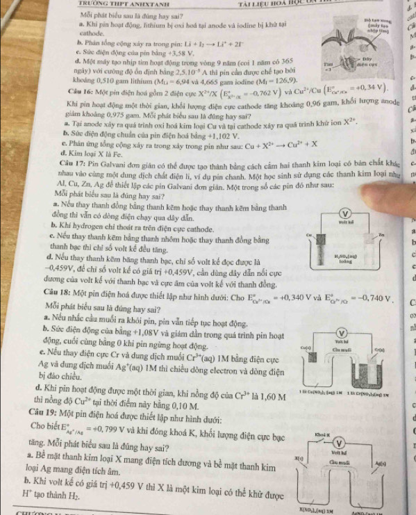 Tài liệu hoà học Un
4. 
cat
Mỗi phát biểu sau là đúng hay sai? 
a. Khi pin hoạt động, lithium bị oxi hoá tại anode và iodine bị khử tạiC
cathode.
M
b. Phân tổng cộng xây ra trong pin: Li+1_2to Li^++2t
e. Sức điện động của pin bằng +3.58 V
d. Một máy tạo nhịp tim hoạt động trong vòng 9 năm (coi 1 năm có 365 b-
ngày) với cường độ ổn định bằng 2,5,10^(-3)A thi pin cần được chế tạo bởi
khoáng 0,510 gam lithium (M_U=6,94 và 4,665 gam iodine (M_1=126.9).
C
Câu 16: Một pin điện hoá gồm 2 điện cực X^(2+)/X(E_x^(2+)/X^+=-0,762V) vi Cu^(2+)/Cu(E_ca^+/Cu^circ =+0,34V). d
Khi pin hoạt động một thời gian, khối lượng điện cực cathode tăng khoảng 0,96 gam, khổi lượng anode t
Câ
giám khoảng 0,975 gam. Mỗi phát biểu sau là đùng hay sai?
#. Tại anode xảy ra quá trình oxi hoá kim loại Cu và tại cathode xảy ra quá trình khứ ion X^(2+).
x
b. Sức điện động chuẩn của pin điện hoá bằng +1,102 V. b.
e. Phán ứng tổng cộng xảy ra trong xảy trong pin như sau: Cu+X^(2+)to Cu^(2+)+X
d. Kim loại X là Fe.
Câu 17: Pin Galvani đơn gián có thể được tạo thành bằng cách cấm hai thanh kim loại có bản chất khác C
nhau vào cùng một dung dịch chất điện li, ví dụ pin chanh. Một học sinh sử dụng các thanh kim loại như n
Al, Cu, Zn, Ag đễ thiết lập các pin Galvani đơn giản. Một trong số các pin đồ như sau:
Mỗi phát biểu sau là đúng hay sai?
#. Nếu thay thanh đồng bằng thanh kẽm hoặc thay thanh kẽm bằng thanh
đồng thì vẫn có đòng điện chạy qua dây dẫn.   
b. Khí hydrogen chỉ thoát ra trên điện cực cathode.
c. Nếu thay thanh kẽm bằng thanh nhôm hoặc thay thanh đồng bằng  a
b
thanh bạc thì chỉ số volt kế đều tăng.
c
d. Nếu thay thanh kêm băng thanh bạc, chi số volt kể đọc được là
c
-0,459V, để chĩ số volt kế có giá trdot i+0,459V , cần dùng đây dẫn nổi cực
đương của volt kế với thanh bạc và cực âm của volt kế với thanh đồng.
Câu 18: Một pin điện hoá được thiết lập như hình dưới: Cho E_Cu^(2+)/Cu^circ =+0,340V vǎ E_ce^(3+)/Cr^circ =-0,740V. C
Mỗi phát biểu sau là đúng hay sai?
02
a. Nếu nhấc cầu muỗi ra khỏi pin, pin vẫn tiếp tục hoạt động.
n
b. Sức điện động của bằng - -1.08 SV và giám dần trong quá trình pin hoạt 
động, cuối cùng bằng 0 khi pin ngừng hoạt động. 
c. Nếu thay điện cực Cr và dung dịch muối Cr^(3+)(aq ) 1M bằng điện cực
Ag và đung địch muối Ag*(aq) 1M thì chiều dòng electron và đòng điện
bị đảo chiều 
d. Khi pin hoạt động được một thời gian, khi nồng dphi cia Cr^(3+) là 1.60M
thì nồng độ Cu^(2+) tại thời điểm này bằng 0,10 M.
c
Câu 19: Một pin điện hoá được thiết lập như hình dưới:
Cho biết E_Ag^+/Ag^circ =+0.799 ∠ và khi đóng khoá K, khối lượng điện cực bạc
tăng, Mỗi phát biểu sau là đúng hay sai? 
a. Bề mặt thanh kim loại X mang điện tích dương và bề mặt thanh kim
loại Ag mang điện tích âm.
b. Khi volt kế có giá trị +0,459 V thì X là một kim loại có thể khử được
H^+ tạo thành H_2.
X[NOy]_[sq) 1M