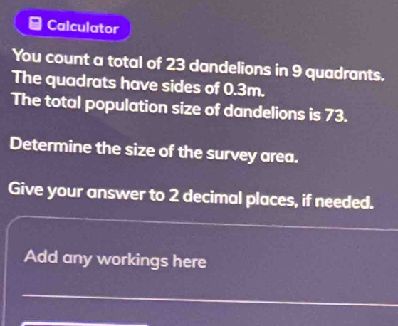 Calculator 
You count a total of 23 dandelions in 9 quadrants. 
The quadrats have sides of 0.3m. 
The total population size of dandelions is 73. 
Determine the size of the survey area. 
Give your answer to 2 decimal places, if needed. 
_ 
Add any workings here 
_ 
_ 
_