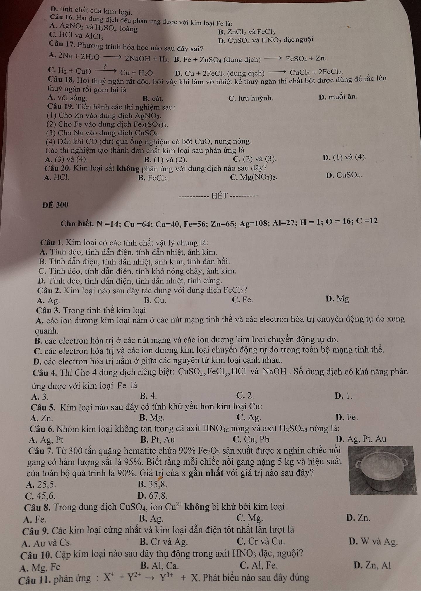 D. tính chất của kim loại.
Câu 16. Hai dung dịch đều phản ứng được với kim loại Fe là:
A. AgNO_3 và H_2SO 4 loãng
C. HCl và AlCl_3
B. ZnCl_2 và FeCl_3
D. CuSO_4 và HNO_3 3 đặcnguội
Câu 17. Phương trình hóa học nào sau đây sai?
A. 2Na+2H_2Oto 2NaOH+H_2. B. Fe+ZnSO_4 (dung dich) to FeSO_4+Zn.
C. H_2+CuOxrightarrow I^0Cu+H_2O. D. Cu+2FeCl 3 (dung dich) CuCl_2+2FeCl_2.
Câu 18. Hơi thuỷ ngân rất độc, bởi vậy khi làm vỡ nhiệt kế thuỷ ngân thì chất bột được dùng để rắc lên
thuỷ ngân rồi gom lại là
A. vôi sống. B. cát. C. lưu huỳnh. D. muối ăn.
Câu 19. Tiến hành các thí nghiệm sau:
(1) Cho Zn vào dung dịch AgNO_3.
(2) Cho Fe vào dung dịch Fe_2(SO_4): 1.
(3) Cho Na vào dung dịch CuSO_4
(4) Dẫn khí CO (dư) qua ồng nghiệm có bột CuO, nung nóng.
Các thí nghiệm tạo thành đơn chất kim loại sau phản ứng là
A. (3) và (4) B. (1) va(2). C. (2) va(3) D. (1) va(4).
Câu 20. Kim loại sắt không phản ứng với dung dịch nào sau ở +widehat a y?
A. HCl. B. FeCl₃.
C. Mg(NO_3)_2.
D. CuSO_4.
_hết_
để 300
Cho biết. N=14;Cu=64;Ca=40,Fe=56;Zn=65;Ag=108;Al=27;H=1;O=16;C=12
Câu 1. Kim loại có các tính chất vật lý chung là:
A. Tính dẻo, tính dẫn điện, tính dẫn nhiệt, ánh kim.
B. Tính dẫn điện, tính dẫn nhiệt, ánh kim, tính đàn hồi.
C. Tính dẻo, tính dẫn điện, tính khó nóng chảy, ánh kim.
D. Tính dẻo, tính dẫn điện, tính dẫn nhiệt, tính cứng.
Câu 2. Kim loại nào sau đây tác dụng với dung dịch FeCl₂?
A. Ag. B. Cu. C. Fe. D. Mg
Câu 3. Trong tinh thể kim loại
A. các ion dương kim loại nằm ở các nút mạng tinh thể và các electron hóa trị chuyển động tự do xung
quanh.
B. các electron hóa trị ở các nút mạng và các ion dương kim loại chuyển động tự do.
C. các electron hóa trị và các ion dương kim loại chuyển động tự do trong toàn bộ mạng tinh thể.
D. các electron hóa trị nằm ở giữa các nguyên tử kim loại cạnh nhau.
Câu 4. Thí Cho 4 dung dịch riêng biệt: CuSO_4,FeCl_3, HCl và NaOH Số dung dịch có khả năng phản
ứng được với kim loại Fe là
A. 3. B. 4. C. 2. D. 1.
Câu 5. Kim loại nào sau đây có tính khử yếu hơn kim loại Cu:
A. Zn. B. Mg. C. Ag. D. Fe.
Câu 6. Nhóm kim loại không tan trong cả axit HNO_3d nóng và axit H_2SO_4d nóng là:
A. Ag, Pt B. Pt, Au C. Cu, Pb D. Ag, Pt, Au
Câu 7. Từ 300 tấn quặng hematite chứa 90% Fe_2O_3 sản xuất được x nghìn chiếc nồi
gang có hàm lượng sắt là 95%. Biết rằng mỗi chiếc nồi gang nặng 5 kg và hiệu suất
của toàn bộ quá trình là 90%. Giá trị của x gần nhất vhat Odot 1 1 giá trị nào sau đây?
A. 25,5. B. 35,8.
C. 45,6. D. 67,8.
Câu 8. Trong dung dịch CuSO_4, ion Cu^(2+) không bị khử bởi kim loại.
A. Fe. B. Ag. C. Mg. D. Zn.
Câu 9. Các kim loại cứng nhất và kim loại dẫn điện tốt nhất lần lượt là
A. Au và Cs. B. Cr và Ag. C. Cr và Cu. D. W và Ag.
Câu 10. Cặp kim loại nào sau đây thụ động trong axit HNO_3 đặc, nguội?
A. Mg, Fe
B. Al, Ca. C. Al, Fe. D. Zn, Al
Câu 11. phản ứng: X^++Y^(2+)to Y^(3+)+X C. Phát biểu nào sau đây đúng