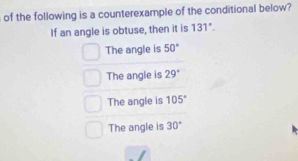 of the following is a counterexample of the conditional below?
If an angle is obtuse, then it is 131°.
The angle is 50°
The angle is 29°
The angle is 105°
The angle is 30°