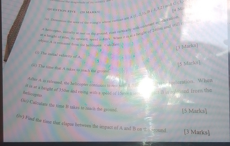 etermine the magnitude of its velocity and C(3, 
and 
QUESTION FIVE (20 MARKS) 
(a). Determine the area of the triangle whose vertices are A(1,-2,5), B(-1,3,2) [4 Ma 
A belicopter, initially at rest on the ground, rises vertically with constant acceleration. 
at a height of 60m, its upward, speed is 5m/s. When it is at a height of 240m and still rising e 
object A is released from the helteopter. Calculate 
[3 Marks] 
(i) The initial velocity of A, 
[5 Marks] 
(ii) The time that A takes to reach the ground 
After A is released, the helicopter continues to rish with a d fentenceleration. When 
it is at a height of 350m and rising with a speed of 15m/s a seceu ect B is reloased from the 
helicopter. 
(iii) Calculate the time B takes to reach the ground. 
[5 Marks] 
(iv) Find the time that elapse between the impact of A and B on the pround [3 Marks]