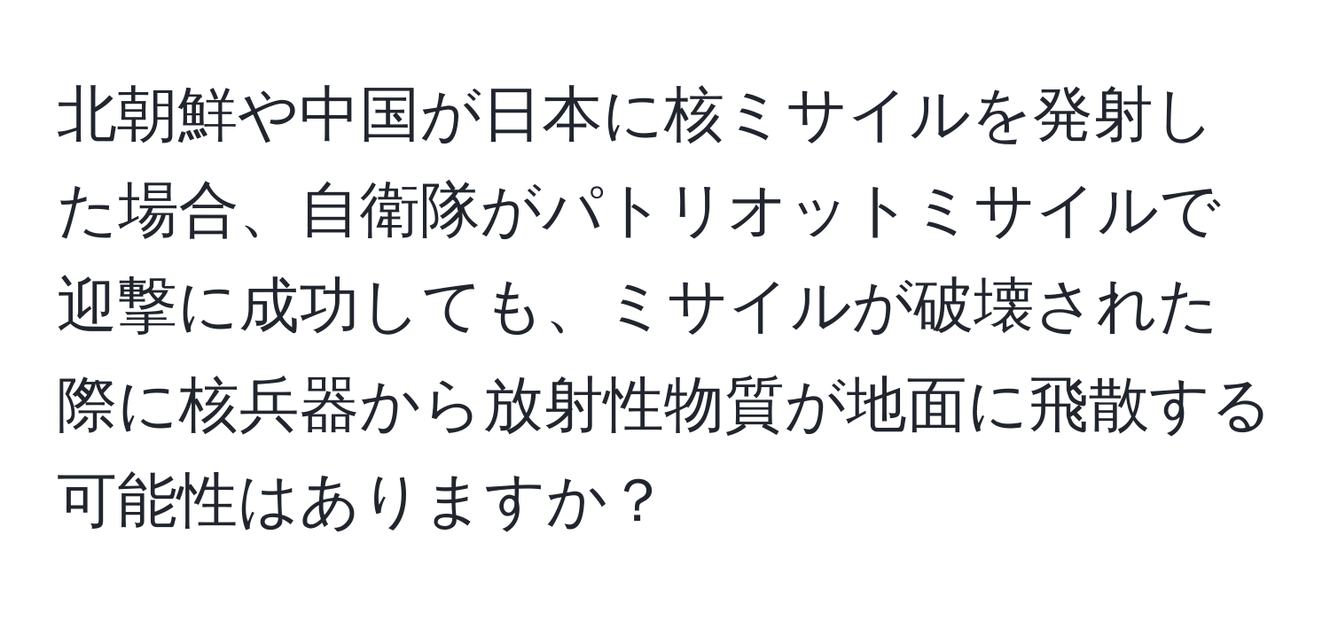 北朝鮮や中国が日本に核ミサイルを発射した場合、自衛隊がパトリオットミサイルで迎撃に成功しても、ミサイルが破壊された際に核兵器から放射性物質が地面に飛散する可能性はありますか？