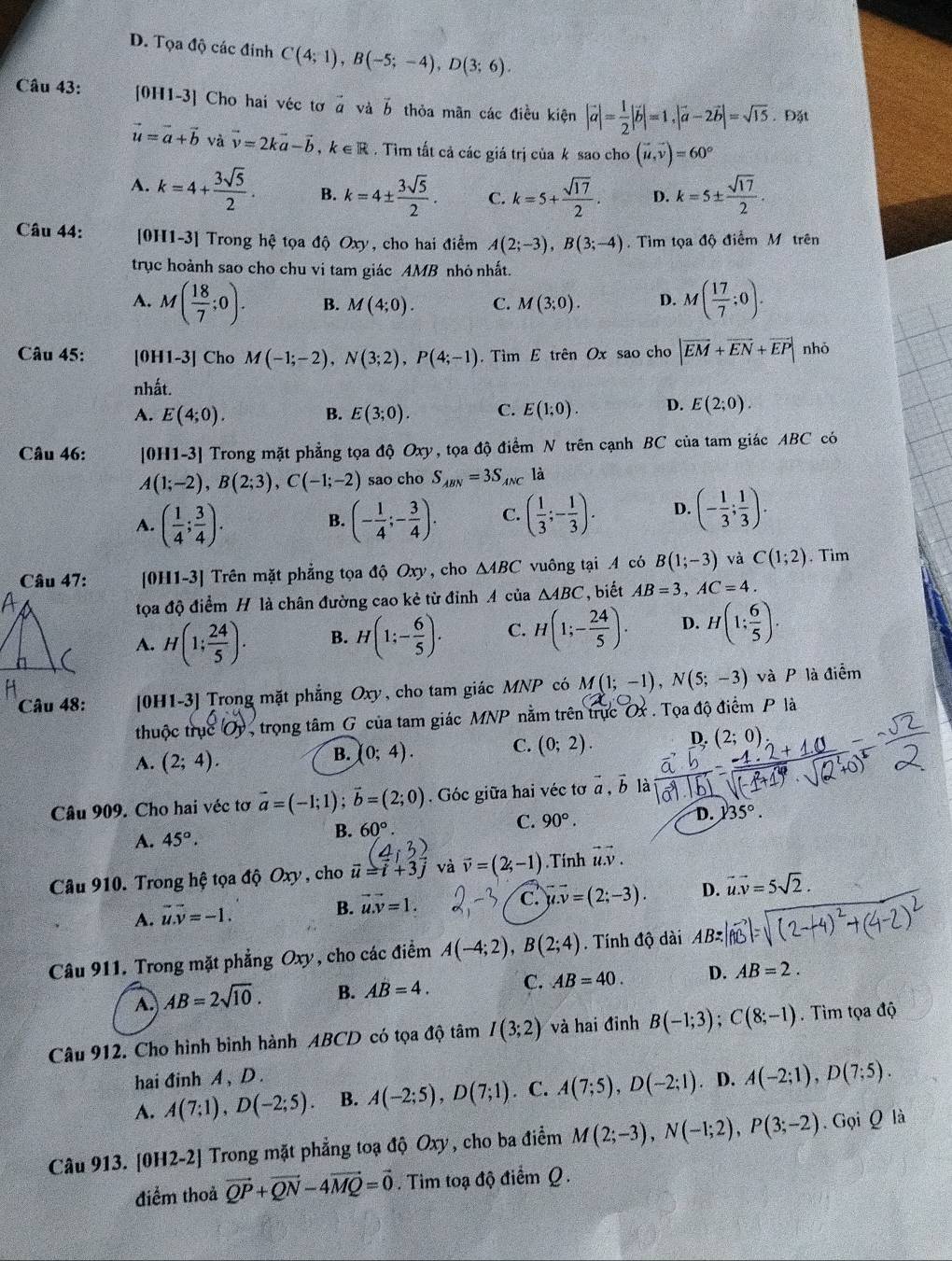 D. Tọa độ các đinh C(4;1),B(-5;-4),D(3;6).
Câu 43: [0H1-3] Cho hai véc tơ à và vector b thỏa mãn các điều kiện |vector a|= 1/2 |vector b|=1,|vector a-2vector b|=sqrt(15). Đặt
vector u=vector a+vector b và vector v=2kvector a-vector b,k∈ R. Tìm tất cả các giá trị của k sao cho (vector u,vector v)=60°
A. k=4+ 3sqrt(5)/2 . B. k=4±  3sqrt(5)/2 . C. k=5+ sqrt(17)/2 . D. k=5±  sqrt(17)/2 .
Câu 44: [0H1-3] Trong hệ tọa độ Oxy, cho hai điểm A(2;-3),B(3;-4) Tìm tọa độ điểm M trên
trục hoành sao cho chu vi tam giác AMB nhỏ nhất.
A. M( 18/7 ;0). B. M(4;0). C. M(3;0). D. M( 17/7 ;0).
Câu 45: [0H1-3] Cho M(-1;-2),N(3;2),P(4;-1). Tìm E trên Ox sao cho |vector EM+vector EN+vector EP| nhỏ
nhất.
A. E(4;0). B. E(3;0). C. E(1;0). D. E(2;0).
Câu 46: [0H1-3] Trong mặt phẳng tọa độ Oxy, tọa độ điểm N trên cạnh BC của tam giác ABC có
A(1;-2),B(2;3),C(-1;-2) sao cho S_ABN=3S_ANC là
A. ( 1/4 ; 3/4 ). (- 1/4 ;- 3/4 ). C. ( 1/3 ;- 1/3 ). D. (- 1/3 ; 1/3 ).
B.
Câu 47: [0H1-3] Trên mặt phẳng tọa độ Oxy , cho △ ABC vuông tại A có B(1;-3) và C(1;2). Tim
tọa độ điểm H là chân đường cao kẻ từ đỉnh A của △ ABC , biết AB=3,AC=4.
A. H(1; 24/5 ). B. H(1;- 6/5 ). C. H(1;- 24/5 ). D. H(1; 6/5 ).
Câu 48: [0H1-3] Trong mặt phẳng C xy , cho tam giác MNP có M(1;-1),N(5;-3) và P là điểm
thuộc trụ c(Oy trọng tâm G của tam giác MNP nằm trên trực Ox. Tọa độ điểm P là
A. (2;4).
B. (0;4). C. (0;2). D. (2;0)
Câu 909. Cho hai véc tơ vector a=(-1;1);vector b=(2;0). Góc giữa hai véc tơ vector a,vector b là
A. 45°.
B. 60°. C. 90°. D. 35°.
Câu 910. Trong hệ tọa độ Oxy , cho vector u=vector i+3vector j và vector v=(2,-1).Tính vector u.v.
A. vector u.vector v=-1.
B. vector u.vector v=1.
c. u.v=(2;-3). D. vector u.vector v=5sqrt(2).
Câu 911. Trong mặt phẳng Oxy, cho các điểm A(-4;2),B(2;4). Tính độ dài AB=
A. AB=2sqrt(10). B. AB=4. C. AB=40. D. AB=2.
Câu 912. Cho hình bình hành ABCD có tọa độ tâm I(3;2) và hai đỉnh B(-1;3);C(8;-1). Tìm tọa độ
hai đinh A , D .
A. A(7;1),D(-2;5). B. A(-2;5),D(7;1). C. A(7;5),D(-2;1). D. A(-2;1),D(7;5).
Câu 913. [0H2-2] Trong mặt phẳng toạ độ Oxy, cho ba điểm M(2;-3),N(-1;2),P(3;-2). G oiQ là
điểm thoả vector QP+vector QN-4vector MQ=vector 0. Tim toạ độ điểm Q