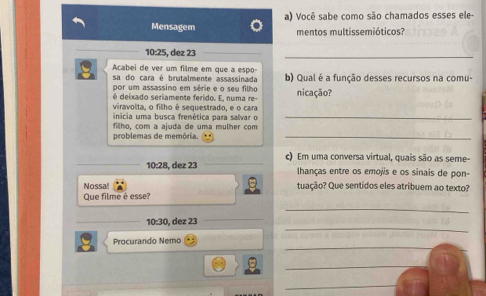 Você sabe como são chamados esses ele- 
Mensagem mentos multissemióticos?
10:25, dez 23
_ 
Acabei de ver um filme em que a espo- 
sa do cara é brutalmente assassinada b) Qual é a função desses recursos na comu- 
por um assassino em série e o seu filho 
é deixado seriamente ferido. E, numa re- nicação? 
viravolta, o filho é sequestrado, e o cara 
inicia uma busca frenética para salvar o_ 
problemas de memória. filho, com a ajuda de uma mulher com_ 
c) Em uma conversa virtual, quais são as seme-
10:28, dez 23 lhanças entre os emojis e os sinais de pon- 
Nossa! tuação? Que sentidos eles atribuem ao texto? 
Que filme é esse? 
_ 
_ 
10:30 , dez 23 
_ 
Procurando Nemo 
_ 
_