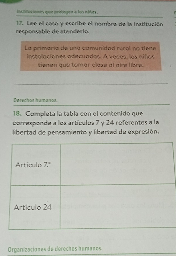 Instituciones que protegen a los niños.
17. Lee el caso y escribe el nombre de la institución
responsable de atenderlo.
La primaria de una comunidad rural no tiene
instalaciones adecuadas. A veces, los niños
tienen que tomar clase al aire libre.
Derechos humanos.
18. Completa la tabla con el contenido que
corresponde a los artículos 7 y 24 referentes a la
libertad de pensamiento y libertad de expresión.
Organizaciones de derechos humanos.