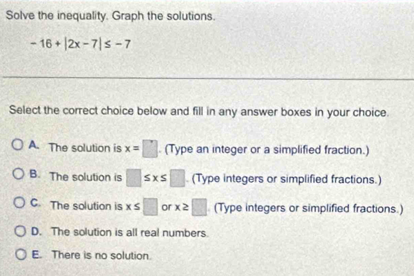 Solve the inequality. Graph the solutions.
-16+|2x-7|≤ -7
Select the correct choice below and fill in any answer boxes in your choice.
A. The solution is x=□. (Type an integer or a simplified fraction.)
B. The solution is □ ≤ x≤ □. (Type integers or simplified fractions.)
C The solution is x≤ □ or x≥ □ (Type integers or simplified fractions.)
D. The solution is all real numbers.
E. There is no solution.