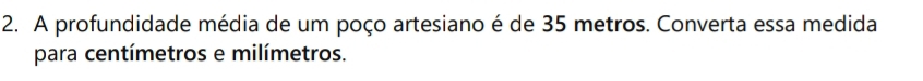 A profundidade média de um poço artesiano é de 35 metros. Converta essa medida 
para centímetros e milímetros.