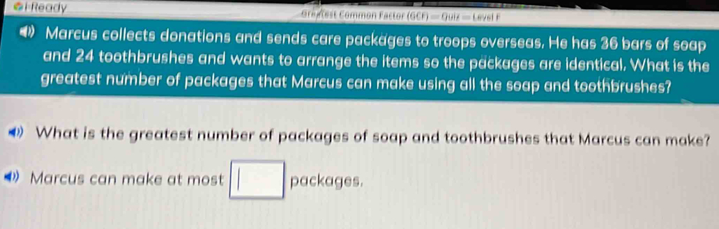 Ready Gréntest Common Factor (GCF)=QUif=Levelf
D Marcus collects donations and sends care packages to troops overseas. He has 36 bars of soap 
and 24 toothbrushes and wants to arrange the items so the packages are identical. What is the 
greatest number of packages that Marcus can make using all the soap and toothbrushes? 
What is the greatest number of packages of soap and toothbrushes that Marcus can make? 
Marcus can make at most packages.