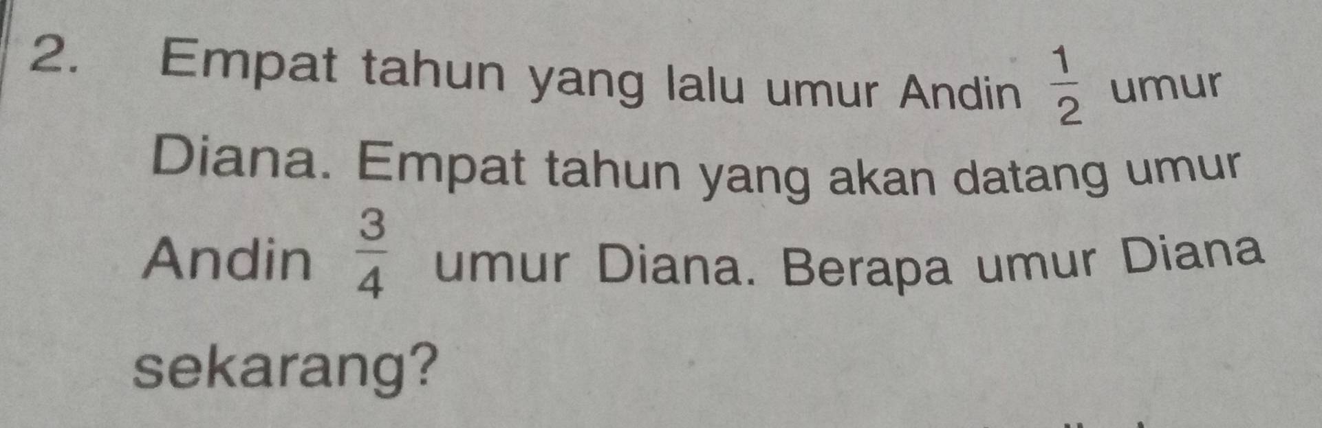 Empat tahun yang lalu umur Andin  1/2  umur 
Diana. Empat tahun yang akan datang umur 
Andin  3/4  umur Diana. Berapa umur Diana 
sekarang?