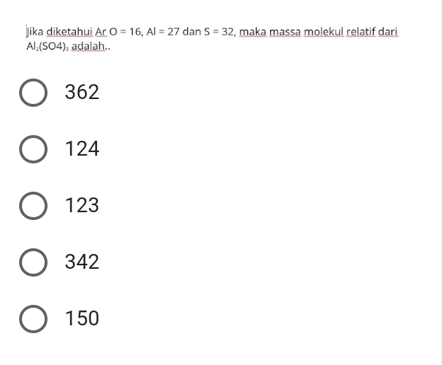 Jika diketahui Ar O=16, Al=27 dan S=32 , maka massa molekul relatif dari
Al_2(SO4)_3 adalah..
362
124
123
342
150