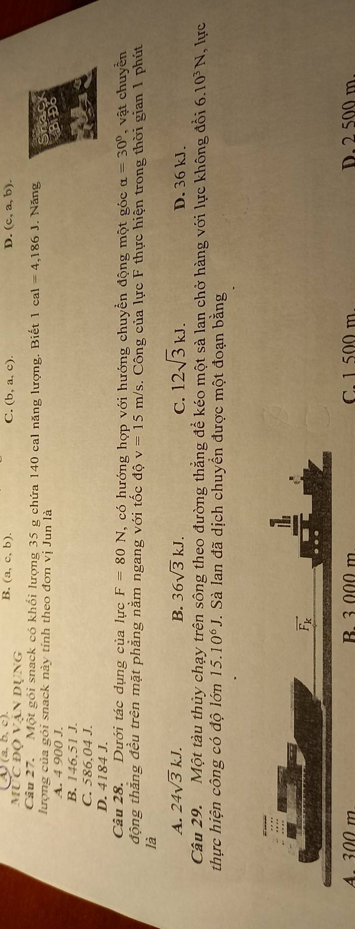 (3,b,c).
B. (a,c,b). C. (b,a,c). D. (c,a,b). 
mỤc độ vận Dụng
Câu 27. Một gói snack có khổi lượng 35 g chứa 140 cal năng lượng. Biết 1cal=4,186J. Năng
lượng của gói snack này tính theo đơn vị Jun là
A. 4 900 J.
B. 146,51 J.
C. 586,04 J.
D. 4184 J.
Câu 28. Dưới tác dụng của lực F=80N , có hướng hợp với hướng chuyển động một góc alpha =30° , vật chuyển
động thắng đều trên mặt phẳng nằm ngang với tốc độ v=15m/s. Công của lực F thực hiện trong thời gian 1 phút
là
A. 24sqrt(3)kJ. B. 36sqrt(3)kJ. C. 12sqrt(3)kJ. D. 36 kJ.
Câu 29. Một tàu thủy chạy trên sông theo đường thẳng để kéo một sà lan chở hàng với lực không đổi 6.10^3N , lực
thực hiện công có độ lớn 15.10^6J. Sà lan đã dịch chuyền được một đoạn bằng
vector F_k
A. 300 m B. 3 000 m C. 1 500 m. D. 2 500 m.