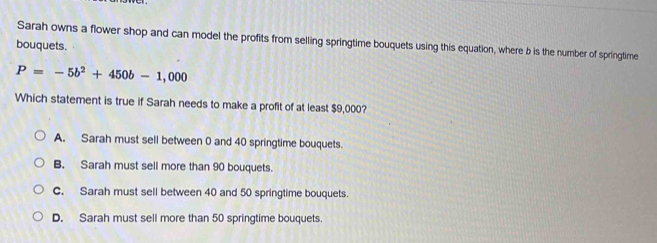 bouquets. Sarah owns a flower shop and can model the profits from selling springtime bouquets using this equation, where b is the number of springtime
P=-5b^2+450b-1,000
Which statement is true if Sarah needs to make a profit of at least $9,000?
A. Sarah must sell between 0 and 40 springtime bouquets.
B. Sarah must sell more than 90 bouquets.
C. Sarah must sell between 40 and 50 springtime bouquets.
D. Sarah must sell more than 50 springtime bouquets.