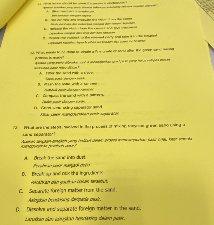 What action should be taken if a person is electrocuted?
KOD PR
Apakah tindakan yang perlu diambil sekiranya seseorang terkena renJatan elektrik?
KOD δN
KERT
A. Give treatment immediately.
Beri rawatan dengan segera.
B. Ask for help and evacuate the victim from the scene
Minta bantuan dan keluarkan mangsa dari tempat kejadian.
C. Release the victim from the current and give treatment.
Lepaskan mangsa dari arus dan beri rawatan.
D. Report the incident to the relevant party and take it to the hospital.
Laporkan kejadian kepada pihak berkenaan dan bawa ke hospitai
12. What needs to be done to obtain a fine grade of sand after the green sand mixing
process is made?
Apakah yang perlu dilakukan untuk mendapatkan gred pasir yang halus selepas proses
bancuhan pasir hijau dibuat?
A. Filter the sand with a sieve.
Tapis pasir dengan ayak.
B. Mash the sand with a rammer.
Tumbuk pasir dengan rammer.
C. Compact the sand with a pattern.
Padat pasir dengan corak.
D. Grind sand using saperator sand.
Kisar pasir menggunakan pasir saperator.
13. What are the steps involved in the process of mixing recycled green sand using a
sand separator?
Apakah langkah-langkah yang terlibat dalam proses mencampurkan pasir hijau kitar semula
menggunakan pemisah pasir?
A. Break the sand into dust.
Pecahkan pasir menjadi debu.
B. Break up and mix the ingredients.
Pecahkan dan gaulkan bahan tersebut.
C. Separate foreign matter from the sand.
Asingkan bendasing daripada pasir.
D. Dissolve and separate foreign matter in the sand.
Larutkan dan asingkan bendasing dalam pasir.