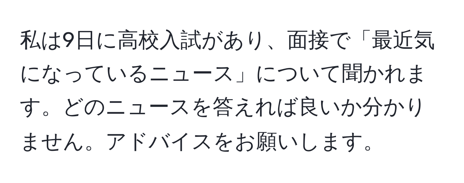 私は9日に高校入試があり、面接で「最近気になっているニュース」について聞かれます。どのニュースを答えれば良いか分かりません。アドバイスをお願いします。