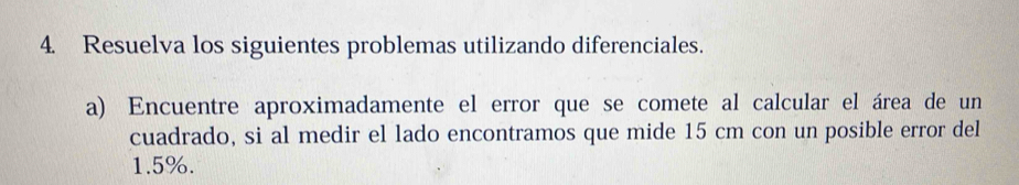 Resuelva los siguientes problemas utilizando diferenciales. 
a) Encuentre aproximadamente el error que se comete al calcular el área de un 
cuadrado, si al medir el lado encontramos que mide 15 cm con un posible error del
1.5%.