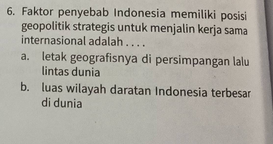 Faktor penyebab Indonesia memiliki posisi
geopolitik strategis untuk menjalin kerja sama
internasional adalah . . . .
a. letak geografisnya di persimpangan lalu
lintas dunia
b. luas wilayah daratan Indonesia terbesar
di dunia