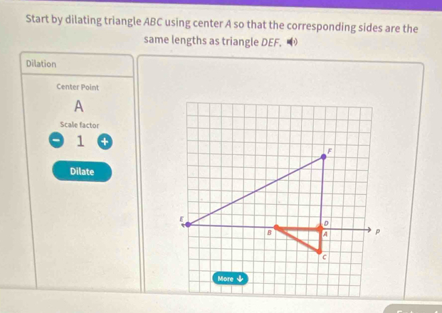 Start by dilating triangle ABC using center A so that the corresponding sides are the 
same lengths as triangle DEF. 
Dilation 
Center Point
A
Scale factor 
1 + 
Dilate