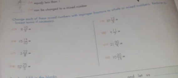 equals less than ! 
``' can be changed to a mixed number 
Change each of these mixed numbers with improper fractions to whole or tixed numbsers. Retluce i 
lowest terms if necessary 37 12/3 =
8 10/4 =
(1 4 11/7 =
(16) 15 14/10 = (21) 21 30/9 =
(17) 3 22/8 =
(12) 10 20/14 =
(10) 52 25/5 =
and let us 
_