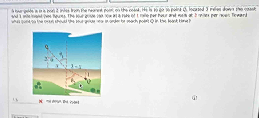 A tour guide is in a boat 2 miles from the nearest point on the coast. He is to go to point Q, located 3 miles down the coast 
and 1 mile inland (see figure). The tour guide can row at a rate of 1 mile per hour and walk at 2 miles per hour. Toward 
what point on the coast should the tour guide row in order to reach point Q in the least time? 
2 α
3-x
1.3 X mi down the coast