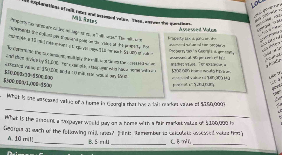 Loci
Local governm
-e explanations of mill rates and assessed value. Then, answer the questions
Mill Rates
they provide t
esponse, roa
Assessed Value
Georgia, stat.
to have inpu
Property tax rates are called millage rates, or "mill rates." The mill rate Property tax is paid on the
government
represents the dollars per thousand paid on the value of the property. For
assessed value of the property.
and city of
example, a 10 mill rate means a taxpayer pays $10 for each $1,000 of value.
can listen
Property tax in Georgia is generally
their opin
To determine the tax amount, multiply the mill rate times the assessed value market value. For example, a
assessed at 40 percent of fair
circumsta
a fundin
and then divide by $1,000. For example, a taxpayer who has a home with an $200,000 home would have an
assessed value of $50,000 and a 10 mill rate, would pay $500 :
$50,000* 10=$500,000
$500,000/1,000=$500
assessed value of $80,000 (40
Like th
percent of $200,000).
use a
gover
their
sho
_
. What is the assessed value of a home in Georgia that has a fair market value of $280,000?
pla
La
What is the amount a taxpayer would pay on a home with a fair market value of $200,000 in
Georgia at each of the following mill rates? (Hint: Remember to calculate assessed value first.)
A. 10 mill _B. 5 mill _C. 8 mill _