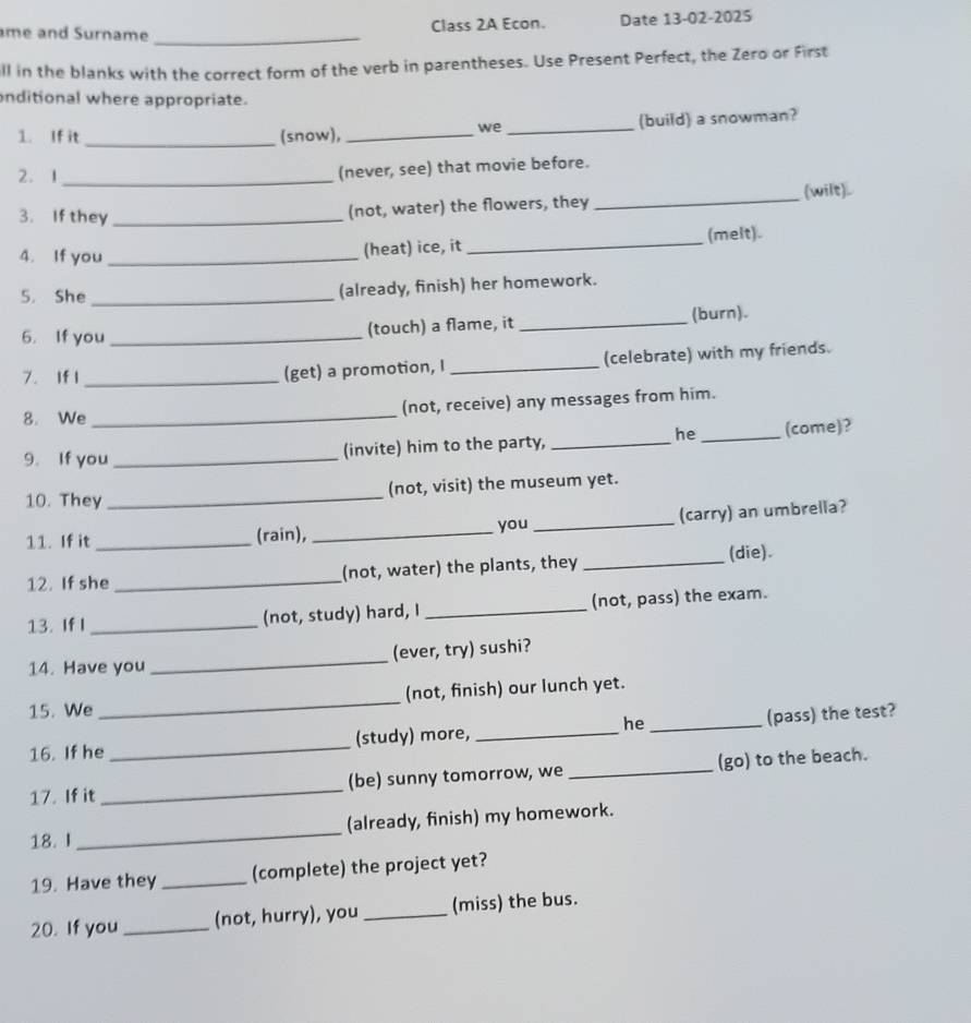 me and Surname_ 
Class 2A Econ. Date 13-02-2025 
ll in the blanks with the correct form of the verb in parentheses. Use Present Perfect, the Zero or First 
nditional where appropriate. 
1. If it _(snow), __(build) a snowman? 
we 
2. 1_ 
(never, see) that movie before. 
3. If they_ 
(not, water) the flowers, they _(wilt). 
4. If you _(heat) ice, it _(melt). 
5. She _(already, finish) her homework. 
6. If you _(touch) a flame, it _(burn). 
7. If I _(get) a promotion, I _(celebrate) with my friends. 
8. We _(not, receive) any messages from him. 
he 
9. If you _(invite) him to the party, __(come)? 
(not, visit) the museum yet. 
10. They_ 
11. If it _(rain), __(carry) an umbrella? 
you 
12. If she _(not, water) the plants, they _(die). 
13. If I _(not, study) hard, I _(not, pass) the exam. 
14. Have you _(ever, try) sushi? 
15. We _(not, finish) our lunch yet. 
he 
16. If he _(study) more, __(pass) the test? 
17. If it _(be) sunny tomorrow, we _(go) to the beach. 
18. I _(already, finish) my homework. 
19. Have they _(complete) the project yet? 
20. If you _(not, hurry), you _(miss) the bus.