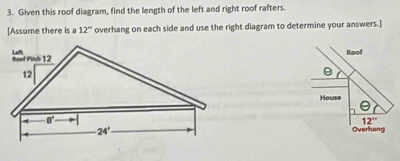 Given this roof diagram, find the length of the left and right roof rafters.
[Assume there is a 12'' overhang on each side and use the right diagram to determine your answers.]
Roof
House
12''
Overhang