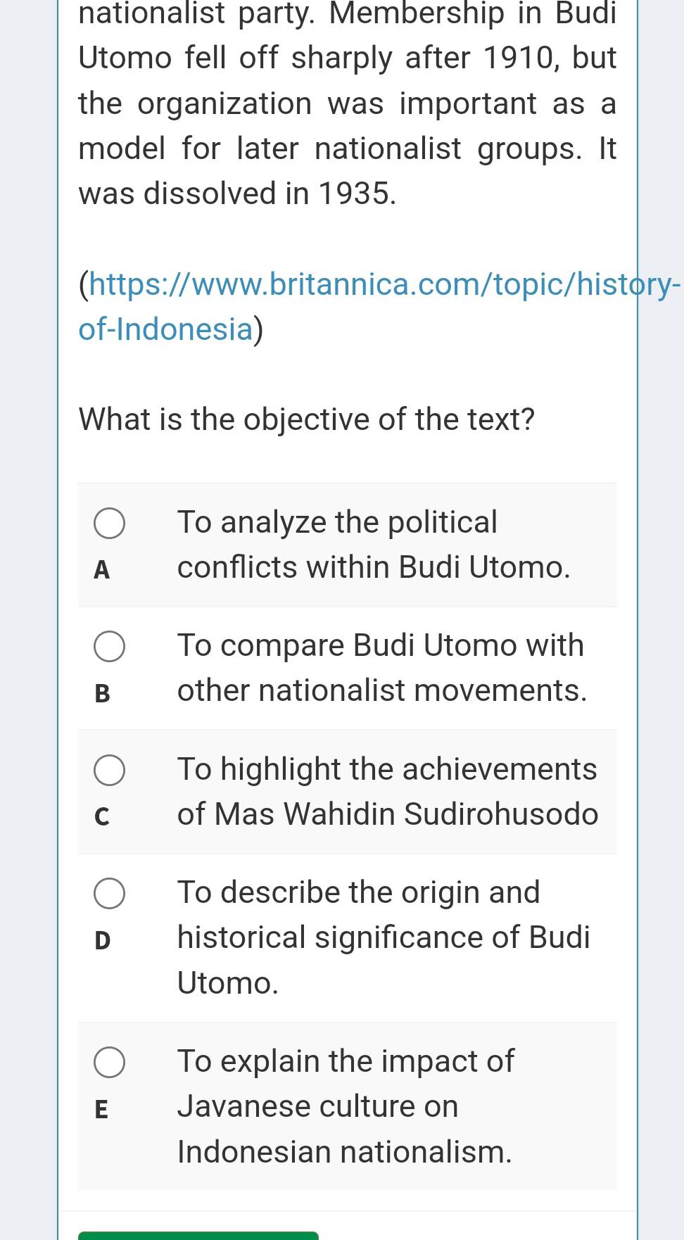 nationalist party. Membership in Budi
Utomo fell off sharply after 1910, but
the organization was important as a
model for later nationalist groups. It
was dissolved in 1935.
(https://www.britannica.com/topic/history-
of-Indonesia)
What is the objective of the text?
To analyze the political
A conflicts within Budi Utomo.
To compare Budi Utomo with
B other nationalist movements.
To highlight the achievements
C of Mas Wahidin Sudirohusodo
To describe the origin and
historical significance of Budi
Utomo.
To explain the impact of
E Javanese culture on
Indonesian nationalism.