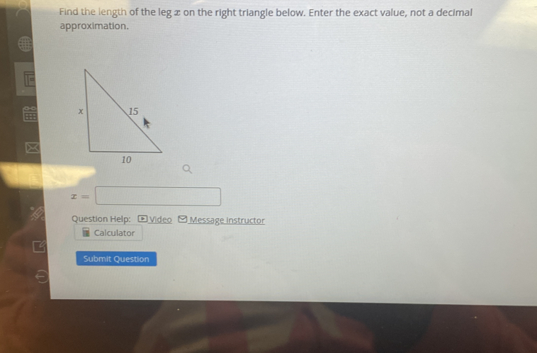 Find the length of the leg x on the right triangle below. Enter the exact value, not a decimal 
approximation. 
+
x=□
Question Help: Video Message instructor 
Calculator 
Submit Question